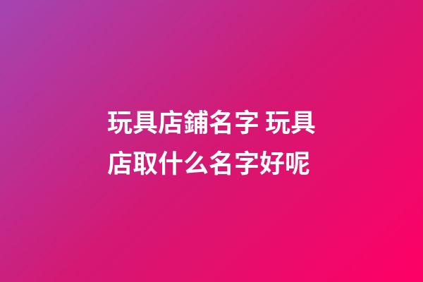玩具店鋪名字 玩具店取什么名字好呢